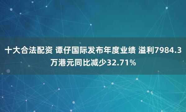 十大合法配资 谭仔国际发布年度业绩 溢利7984.3万港元同比减少32.71%
