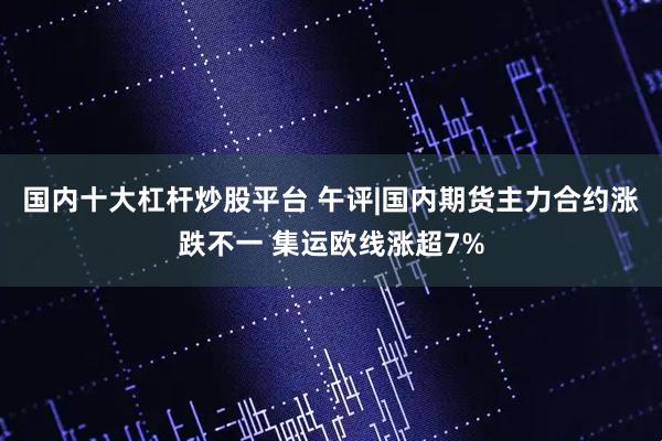 国内十大杠杆炒股平台 午评|国内期货主力合约涨跌不一 集运欧线涨超7%
