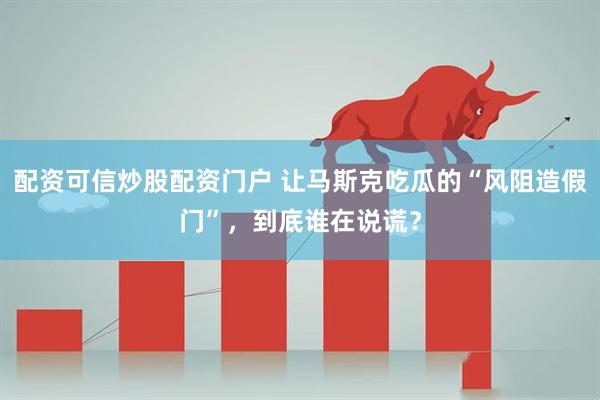 配资可信炒股配资门户 让马斯克吃瓜的“风阻造假门”，到底谁在说谎？