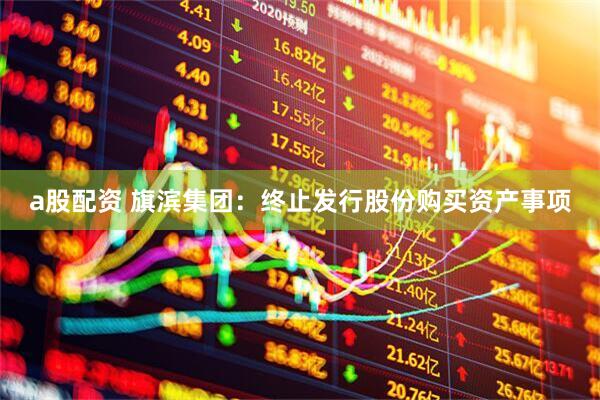 a股配资 旗滨集团：终止发行股份购买资产事项