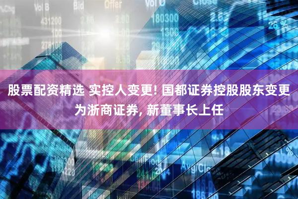 股票配资精选 实控人变更! 国都证券控股股东变更为浙商证券, 新董事长上任