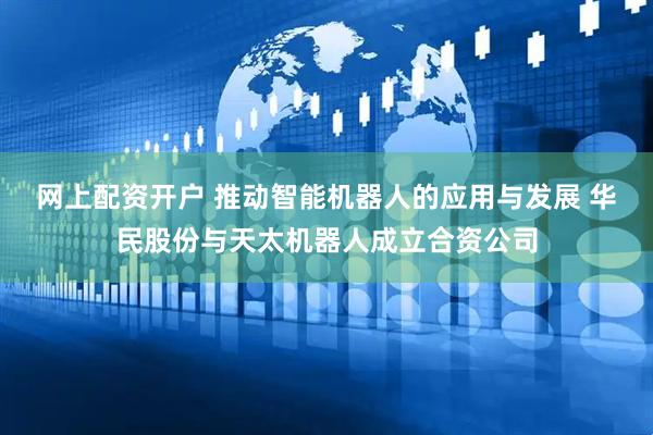 网上配资开户 推动智能机器人的应用与发展 华民股份与天太机器人成立合资公司