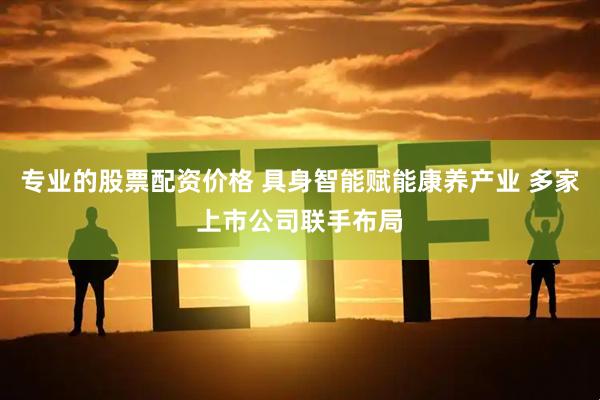 专业的股票配资价格 具身智能赋能康养产业 多家上市公司联手布局