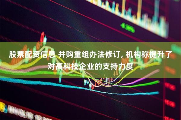 股票配资信息 并购重组办法修订, 机构称提升了对高科技企业的支持力度