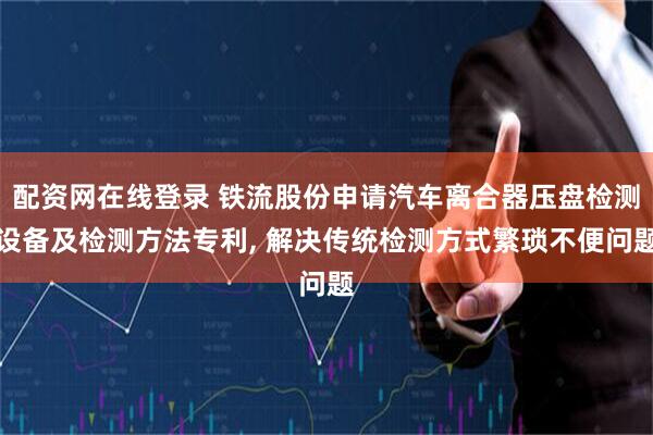 配资网在线登录 铁流股份申请汽车离合器压盘检测设备及检测方法专利, 解决传统检测方式繁琐不便问题