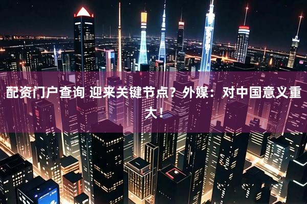 配资门户查询 迎来关键节点？外媒：对中国意义重大！