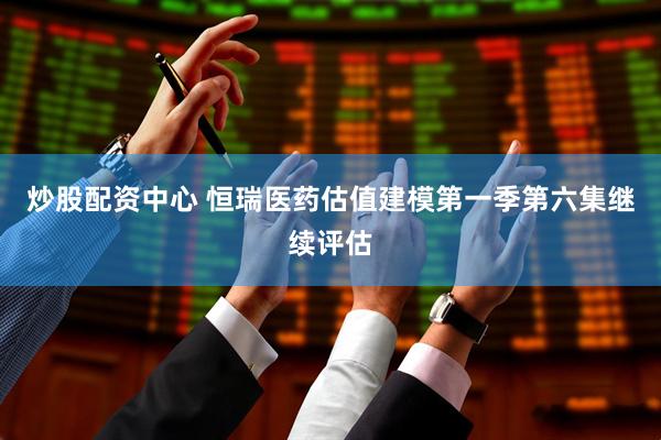 炒股配资中心 恒瑞医药估值建模第一季第六集继续评估