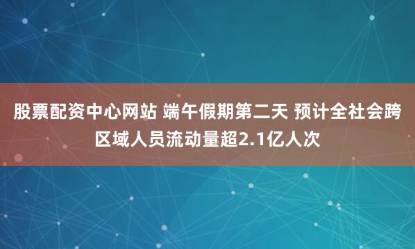 股票配资中心网站 端午假期第二天 预计全社会跨区域人员流动量超2.1亿人次