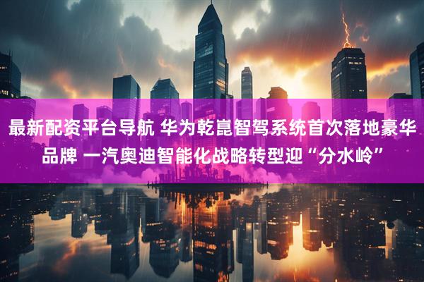 最新配资平台导航 华为乾崑智驾系统首次落地豪华品牌 一汽奥迪智能化战略转型迎“分水岭”