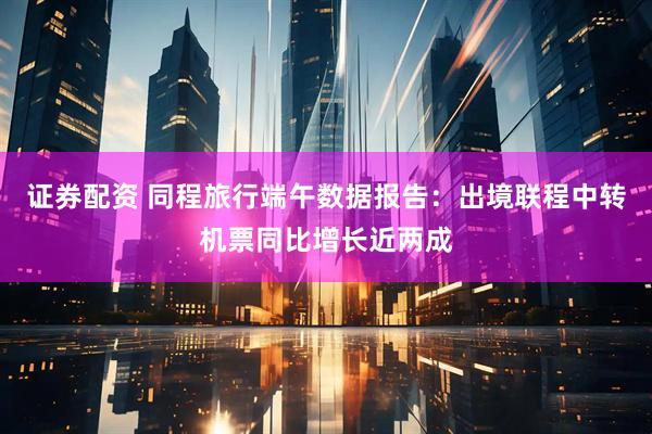 证券配资 同程旅行端午数据报告：出境联程中转机票同比增长近两成