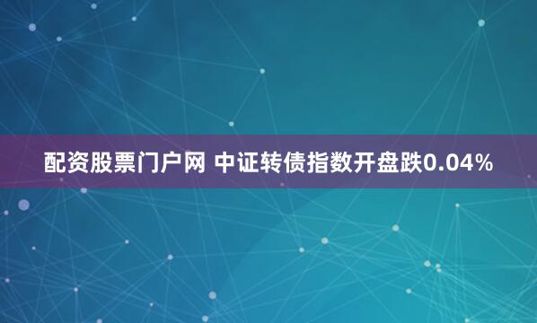 配资股票门户网 中证转债指数开盘跌0.04%