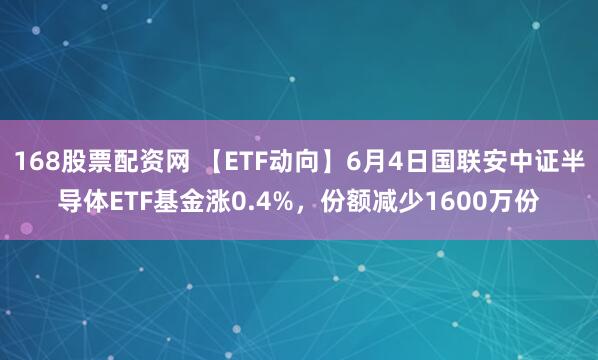 168股票配资网 【ETF动向】6月4日国联安中证半导体ETF基金涨0.4%，份额减少1600万份