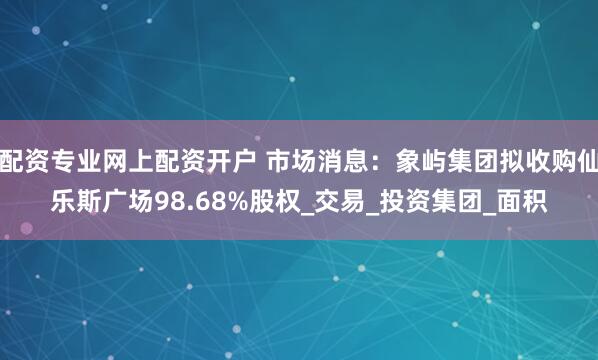 配资专业网上配资开户 市场消息：象屿集团拟收购仙乐斯广场98.68%股权_交易_投资集团_面积