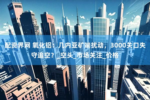 配资界网 氧化铝：几内亚矿端扰动，3000关口失守追空？_空头_市场关注_价格