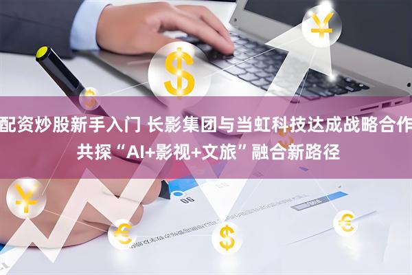 配资炒股新手入门 长影集团与当虹科技达成战略合作 共探“AI+影视+文旅”融合新路径