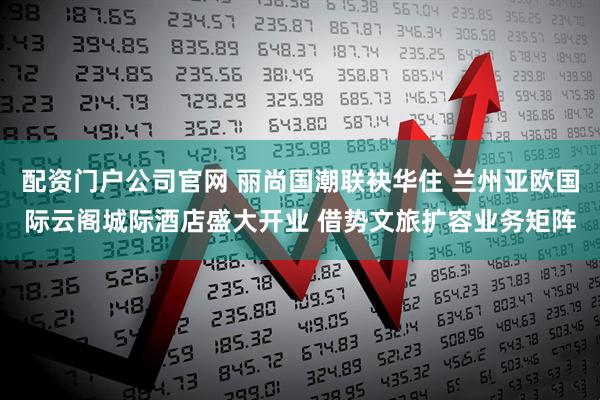 配资门户公司官网 丽尚国潮联袂华住 兰州亚欧国际云阁城际酒店盛大开业 借势文旅扩容业务矩阵
