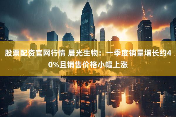 股票配资官网行情 晨光生物：一季度销量增长约40%且销售价格小幅上涨