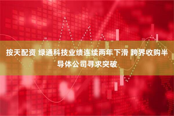 按天配资 绿通科技业绩连续两年下滑 跨界收购半导体公司寻求突破