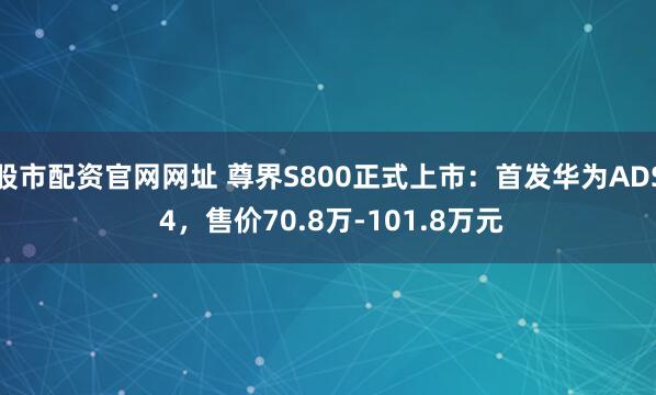 股市配资官网网址 尊界S800正式上市：首发华为ADS 4，售价70.8万-101.8万元