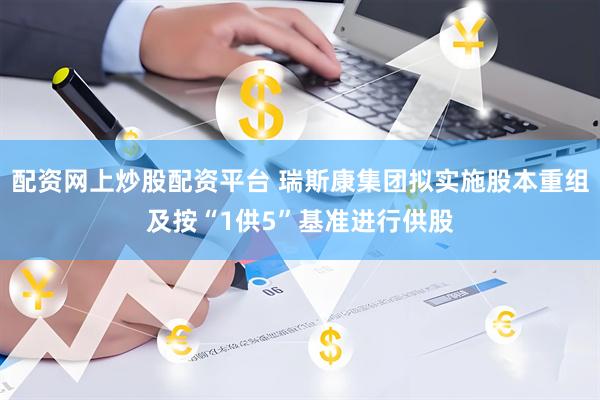 配资网上炒股配资平台 瑞斯康集团拟实施股本重组及按“1供5”基准进行供股