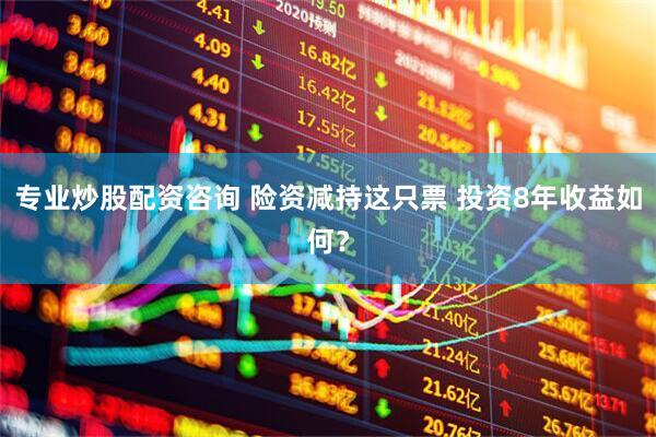专业炒股配资咨询 险资减持这只票 投资8年收益如何？