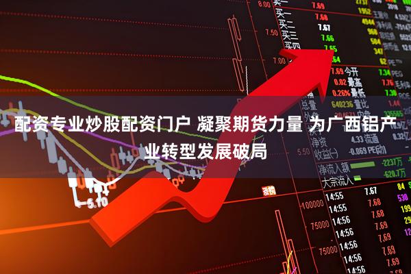 配资专业炒股配资门户 凝聚期货力量 为广西铝产业转型发展破局