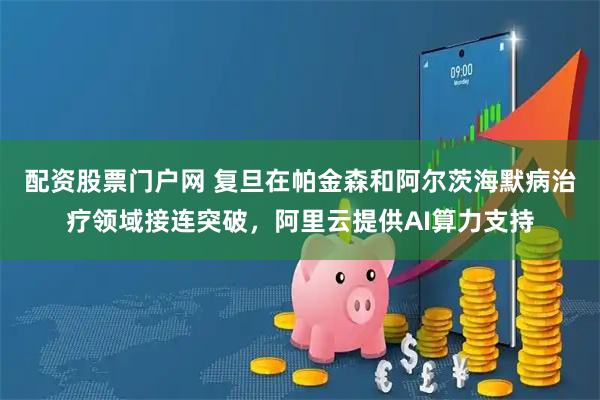 配资股票门户网 复旦在帕金森和阿尔茨海默病治疗领域接连突破，阿里云提供AI算力支持