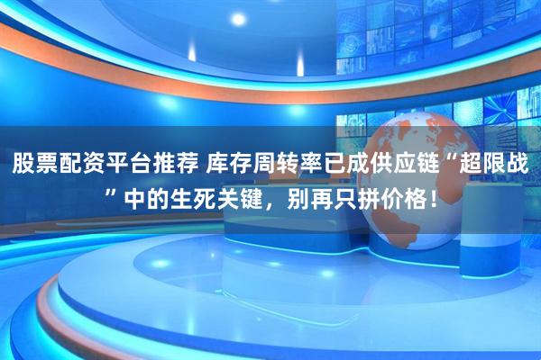 股票配资平台推荐 库存周转率已成供应链“超限战”中的生死关键，别再只拼价格！
