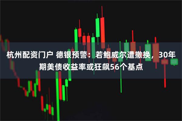 杭州配资门户 德银预警：若鲍威尔遭撤换，30年期美债收益率或狂飙56个基点