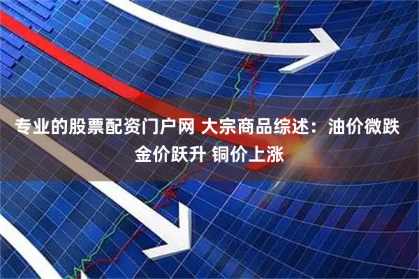专业的股票配资门户网 大宗商品综述：油价微跌 金价跃升 铜价上涨