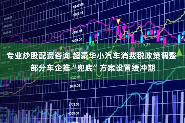 专业炒股配资咨询 超豪华小汽车消费税政策调整 部分车企推“兜底”方案设置缓冲期