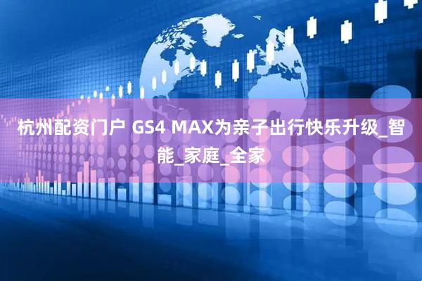 杭州配资门户 GS4 MAX为亲子出行快乐升级_智能_家庭_全家
