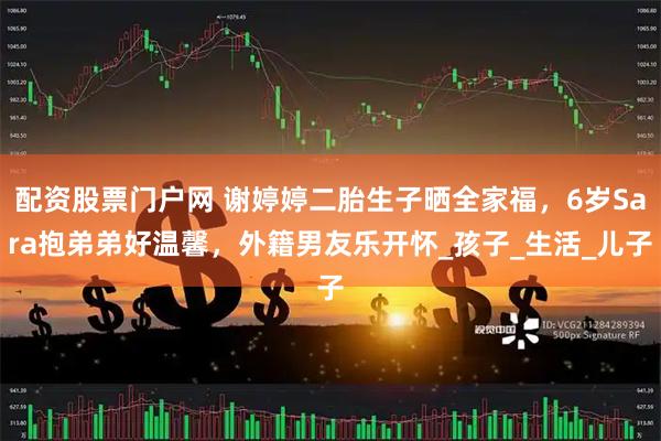 配资股票门户网 谢婷婷二胎生子晒全家福，6岁Sara抱弟弟好温馨，外籍男友乐开怀_孩子_生活_儿子
