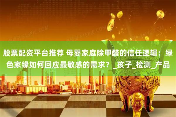 股票配资平台推荐 母婴家庭除甲醛的信任逻辑：绿色家缘如何回应最敏感的需求？_孩子_检测_产品