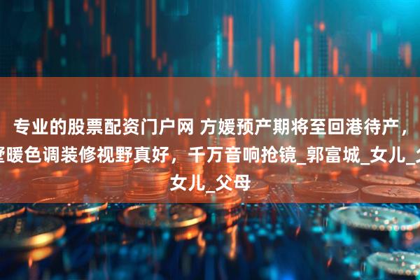 专业的股票配资门户网 方媛预产期将至回港待产，别墅暖色调装修视野真好，千万音响抢镜_郭富城_女儿_父母