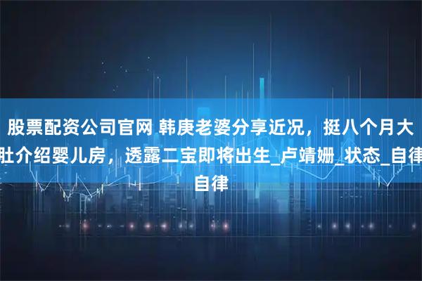 股票配资公司官网 韩庚老婆分享近况，挺八个月大肚介绍婴儿房，透露二宝即将出生_卢靖姗_状态_自律