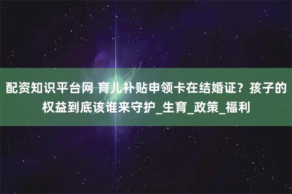 配资知识平台网 育儿补贴申领卡在结婚证？孩子的权益到底该谁来守护_生育_政策_福利