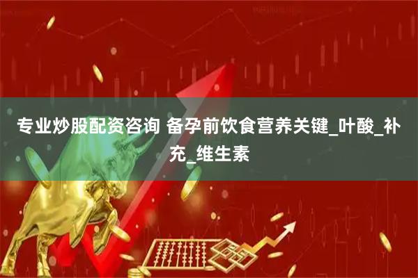 专业炒股配资咨询 备孕前饮食营养关键_叶酸_补充_维生素