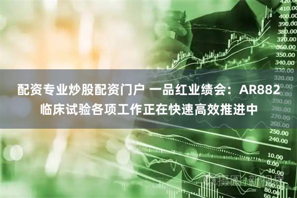 配资专业炒股配资门户 一品红业绩会：AR882临床试验各项工作正在快速高效推进中