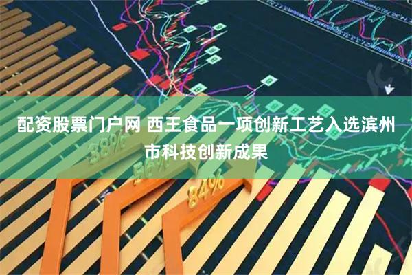 配资股票门户网 西王食品一项创新工艺入选滨州市科技创新成果