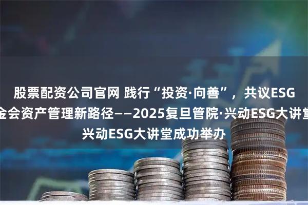 股票配资公司官网 践行“投资·向善”，共议ESG与高校基金会资产管理新路径——2025复旦管院·兴动ESG大讲堂成功举办