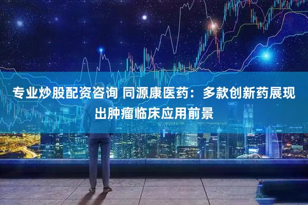 专业炒股配资咨询 同源康医药：多款创新药展现出肿瘤临床应用前景