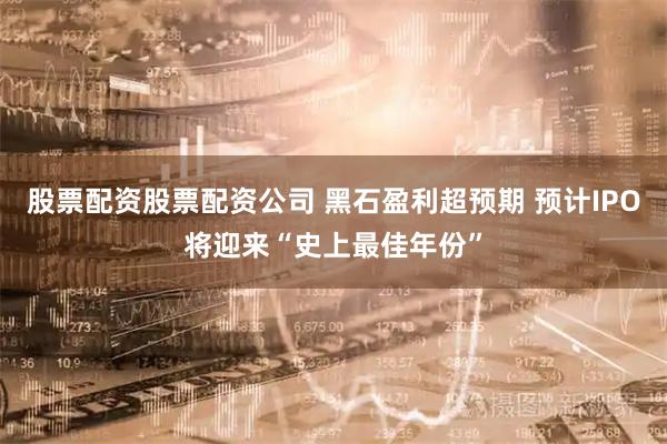 股票配资股票配资公司 黑石盈利超预期 预计IPO将迎来“史上最佳年份”