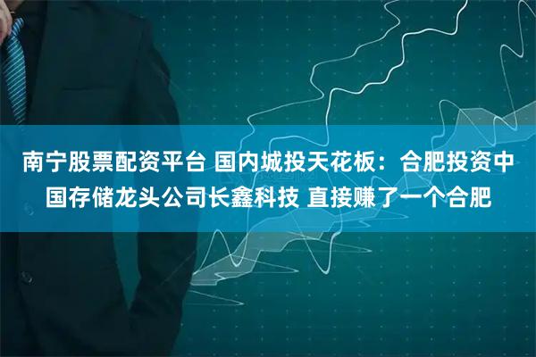 南宁股票配资平台 国内城投天花板:合肥投资中国存储龙头公司长鑫科技 直接赚了一个合肥